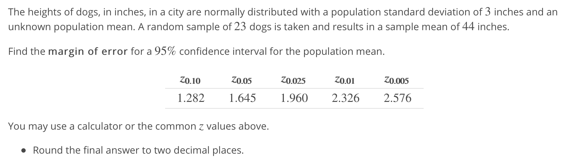 The heights of dogs, in inches, in a city are normally distributed with a population standard deviation of 3 inches and an
unknown population mean. A random sample of 23 dogs is taken and results in a sample mean of 44 inches.
Find the margin of error for a 95% confidence interval for the population mean.
1.282 645 1.960 2.326 2.576
You may use a calculator or the common z values above.
Round the final answer to two decimal places.
