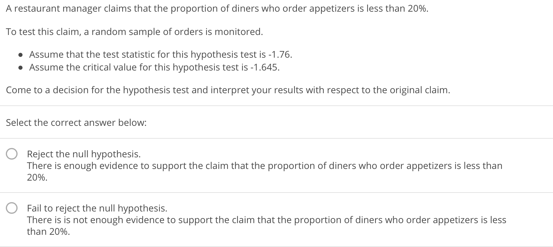 A restaurant manager claims that the proportion of diners who order appetizers is less than 20%.
To test this claim, a random sample of orders is monitored
Assume that the test statistic for this hypothesis test is -1.76.
Assume the critical value for this hypothesis test is -1.645
Come to a decision for the hypothesis test and interpret your results with respect to the original claim
Select the correct answer below:
O Reject the null hypothesis.
There is enough evidence to support the claim that the proportion of diners who order appetizers is less than
20%.
O
Fail to reject the null hypothesis.
There is is not enough evidence to support the claim that the proportion of diners who order appetizers is less
than 20%.
