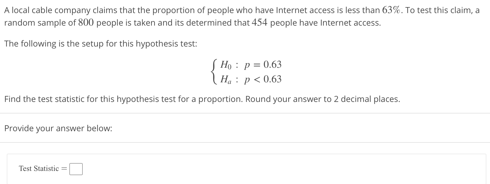 A local cable company claims that the proportion of people who have Internet access is less than 63%. To test this claim, a
random sample of 800 people is taken and its determined that 454 people have Internet acces:s.
The following is the setup for this hypothesis test:
Ho : p-0.63
Ha: p< 0.63
Find the test statistic for this hypothesis test for a proportion. Round your answer to 2 decimal places.
Provide your answer below:
Test Statistic
