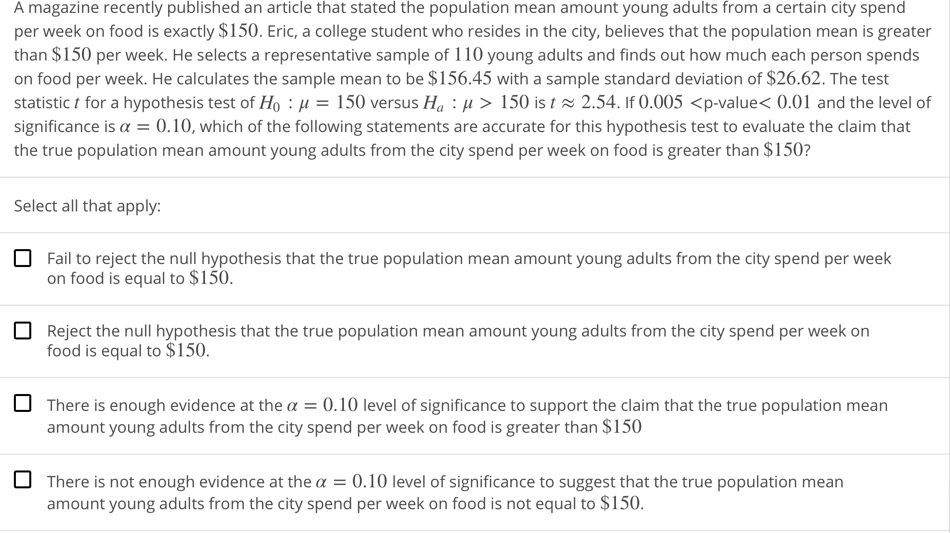 A magazine recently published an article that stated the population mean amount young adults from a certain city spend
per week on food is exactly $150. Eric, a college student who resides in the city, believes that the population mean is greater
than $150 per week. He selects a representative sample of 110 young adults and finds out how much each person spends
on food per week. He calculates the sample mean to be $156.45 with a sample standard deviation of $26.62. The test
statistic ț for a hypothesis test of Ho : μ = 150 versus Ha : μ 〉 150 ist 2.54. If 0.005 〈p-valueく0.01 and the level of
significance is α = 0.10, which of the following statements are accurate for this hypothesis test to evaluate the claim that
the true population mean amount young adults from the city spend per week on food is greater than $150?
Select all that apply:
Fail to reject the null hypothesis that the true population mean amount young adults from the city spend per week
on food is equal to $150
Reject the null hypothesis that the true population mean amount young adults from the city spend per week on
food is equal to $150.
There is enough evidence at the a 0.10 level of significance to support the claim that the true population mean
amount young adults from the city spend per week on food is greater than $150
There is not enough evidence at the a 0.10 level of significance to suggest that the true population mean
amount young adults from the city spend per week on food is not equal to S150.
