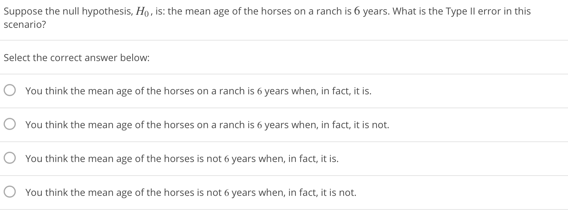 Suppose the null hypothesis, Ho, is: the mean age of the horses on a ranch is 6 years. What is the Type lI error in this
scenario?
Select the correct answer below:
O
O
O
O
You think the mean age of the horses on a ranch is 6 years when, in fact, it is.
You think the mean age of the horses on a ranch is 6 years when, in fact, it is not.
You think the mean age of the horses is not 6 years when, in fact, it is.
You think the mean age of the horses is not 6 years when, in fact, it is not.
