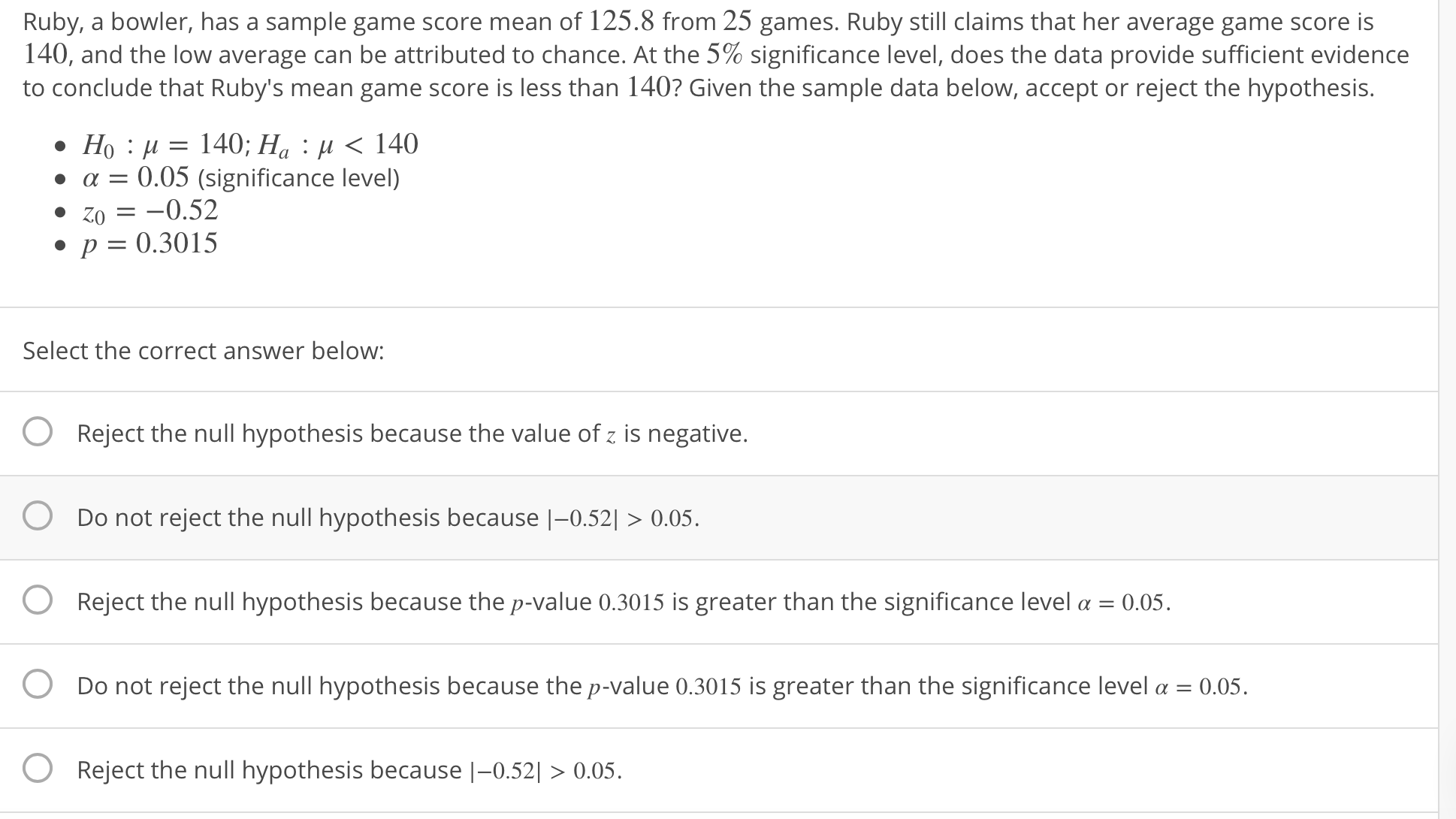 Ruby, a bowler, has a sample game score mean of 125.8 from 25 games. Ruby still claims that her average game score is
140, and the low average can be attributed to chance. At the 5% significance level, does the data provide sufficient evidence
to conclude that Ruby's mean game score is less than 140? Given the sample data below, accept or reject the hypothesis.
a 0.05 (significance level)
20-0.52
P 0.3015
Select the correct answer below:
O Reject the null hypothesis because the value of z is negative.
O Do not reject the null hypothesis because |-0.52| 0.05
O Reject the null hypothesis because the p-value 0.3015 is greater than the significance level a 0.05
O Do not reject the null hypothesis because the p-value 0.3015 is greater than the significance level a 0.05
O Reject the null hypothesis because |-0.521 > 0.05.
