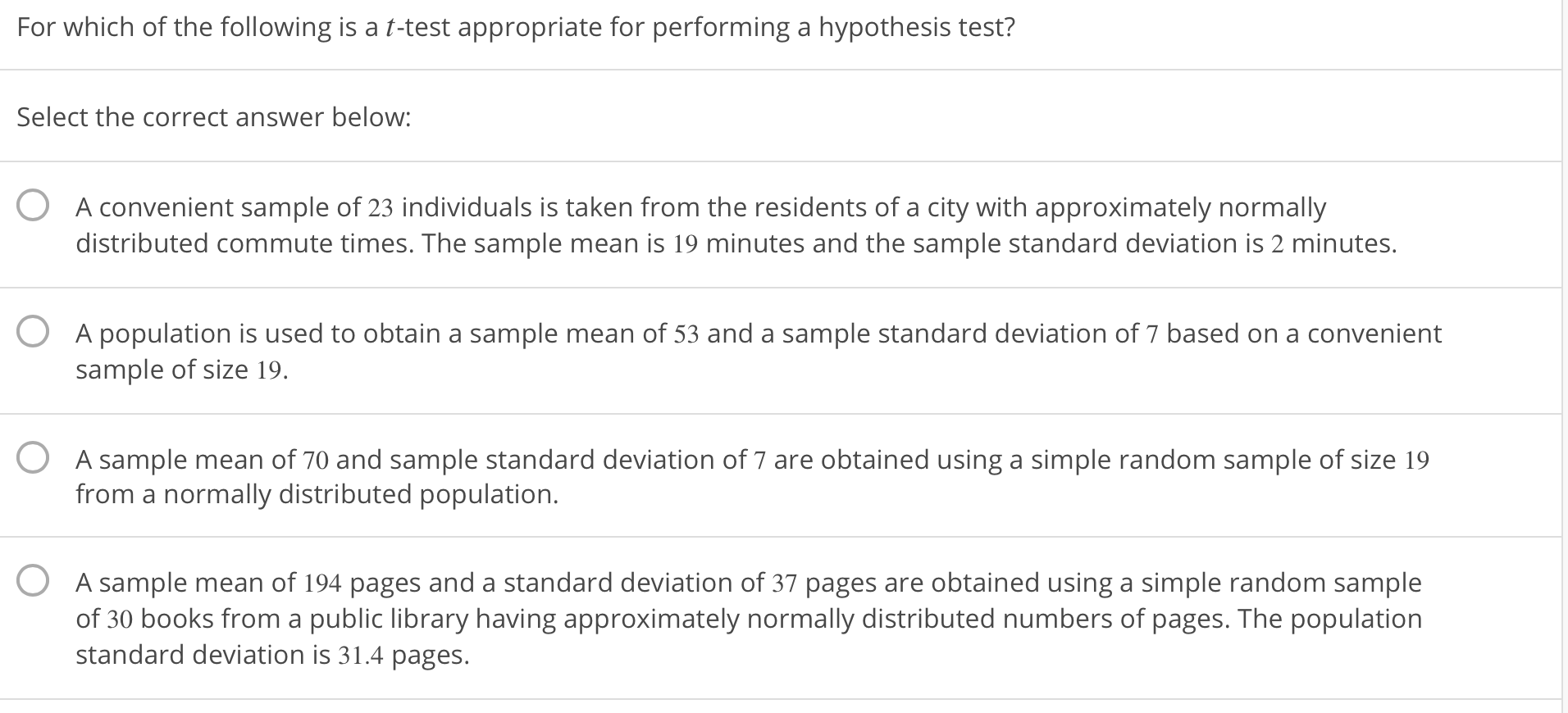 For which of the following is a t-test appropriate for performing a hypothesis test?
Select the correct answer below:
O
A convenient sample of 23 individuals is taken from the residents of a city with approximately normally
distributed commute times. The sample mean is 19 minutes and the sample standard deviation is 2 minutes.
O
A population is used to obtain a sample mean of 53 and a sample standard deviation of 7 based on a convenient
sample of size 19.
O
A sample mean of 70 and sample standard deviation of 7 are obtained using a simple random sample of size 19
from a normally distributed population.
O
A sample mean of 194 pages and a standard deviation of 37 pages are obtained using a simple random sample
of 30 books from a public library having approximately normally distributed numbers of pages. The population
standard deviation is 31.4 pages.
