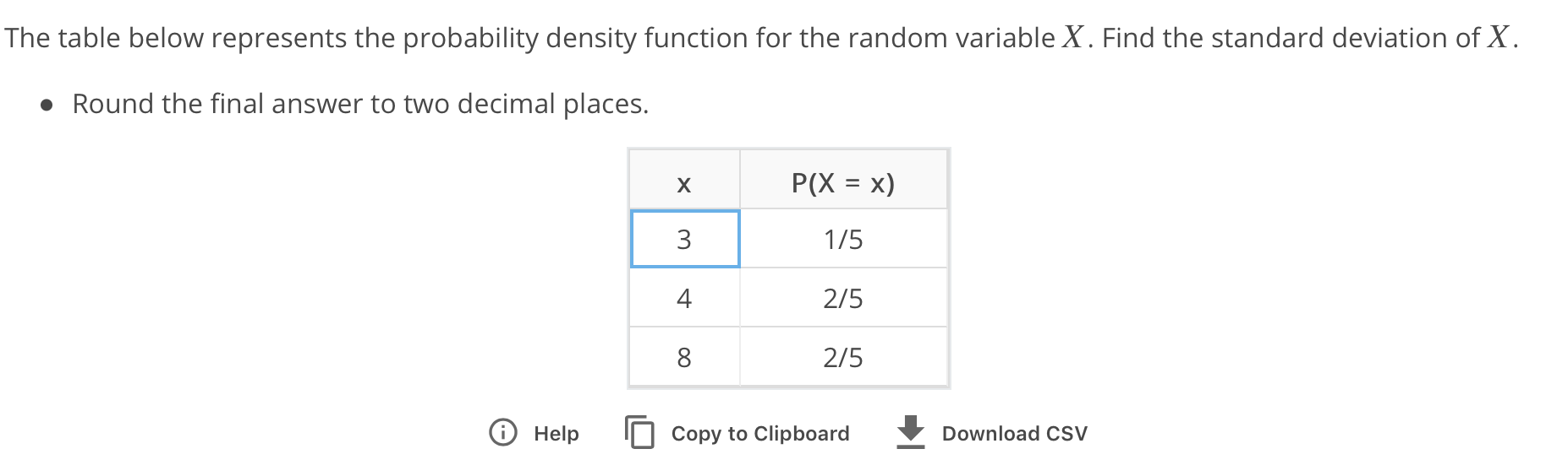 The table below represents the probability density function for the random variable X. Find the standard deviation of X
Round the final answer to two decimal places.
1/5
2/5
2/5
4
8
O Help
copy to ClipboardDownload cSV
