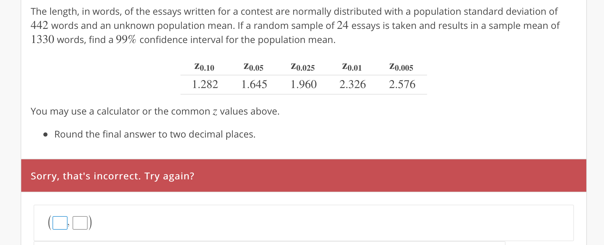 The length, in words, of the essays written for a contest are normally distributed with a population standard deviation of
442 words and an unknown population mean. If a random sample of 24 essays is taken and results in a sample mean of
1330 words, find a 99% confidence interval for the population mean.
Z0.10Z0.05Z0.025 Z0.0 Z0.005
1.282 .645 .960 2.326 2.576
You may use a calculator or the common z values above.
Round the final answer to two decimal places,
Sorry, that's incorrect. Try again?
0
