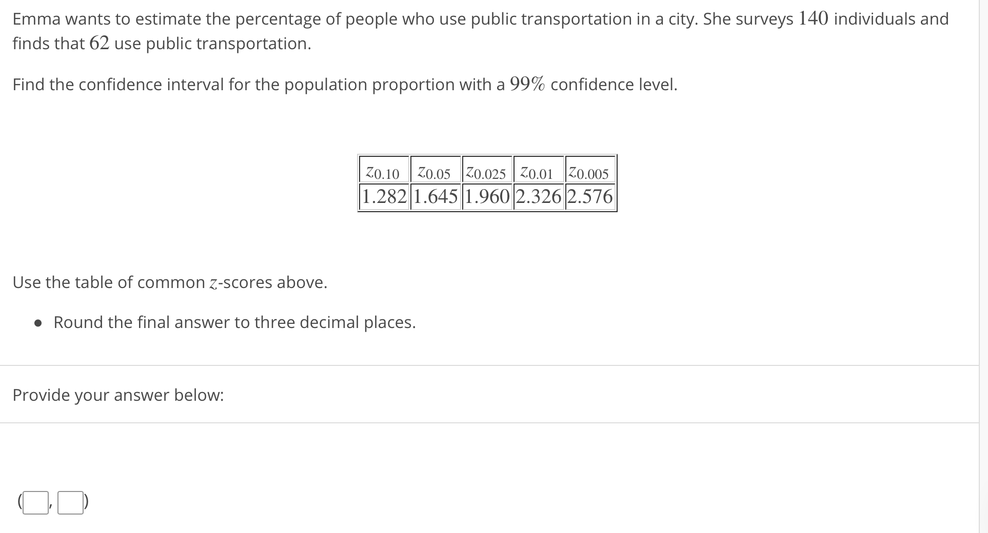 Emma wants to estimate the percentage of people who use public transportation in a city. She surveys 140 individuals and
finds that 62 use public transportation.
Find the confidence interval for the population proportion with a 99% confidence level.
zo. 10 0.05 0.025 Iz0.01 0.005
1.2821.645 1.960 2.3262.576
Use the table of common z-scores above.
· Round the final answer to three decimal places.
Provide your answer below:
