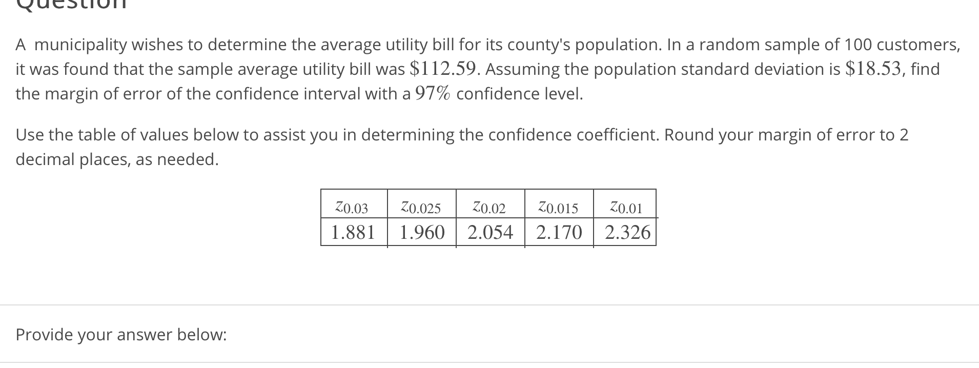A municipality wishes to determine the average utility bill for its county's population. In a random sample of 100 customers,
it was found that the sample average utility bill was $112.59. Assuming the population standard deviation is $18.53, find
the margin of error of the confidence interval with a 97% confidence level.
Use the table of values below to assist you in determining the confidence coefficient. Round your margin of error to 2
decimal places, as needed.
1.881 1.9602.0542.170 2.326
Provide your answer below:
