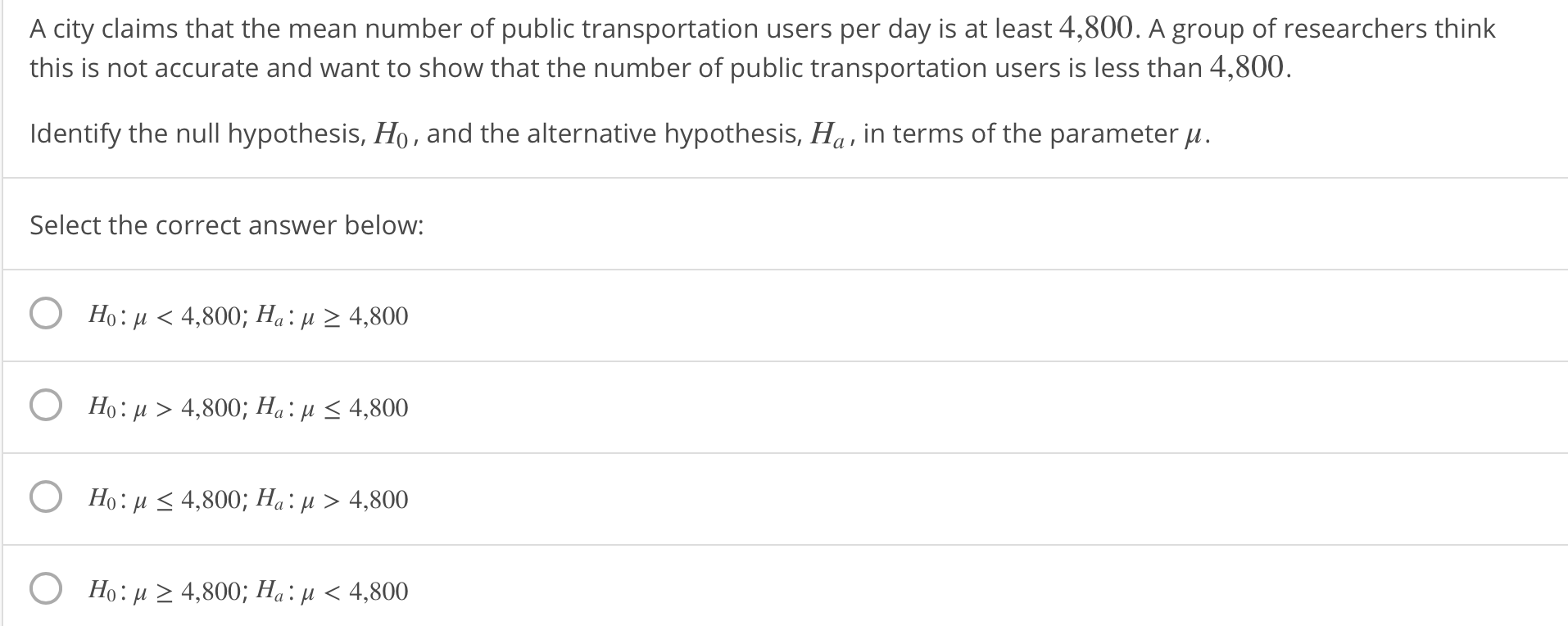 A city claims that the mean number of public transportation users per day is at least 4,800. A group of researchers think
this is not accurate and want to show that the number of public transportation users is less than 4,800
Identify the null hypothesis, Ho, and the alternative hypothesis, Ha , in terms of the parameter μ.
Select the correct answer below:
O
Ho: μ < 4,800; Ha: μ 24,800
Ho: u > 4,800; Ha: u K 4,800
Ho: μ 4,800; Ha: μ > 4,800
Ho: μ 24,800; Ha : μ < 4,800
O
O
