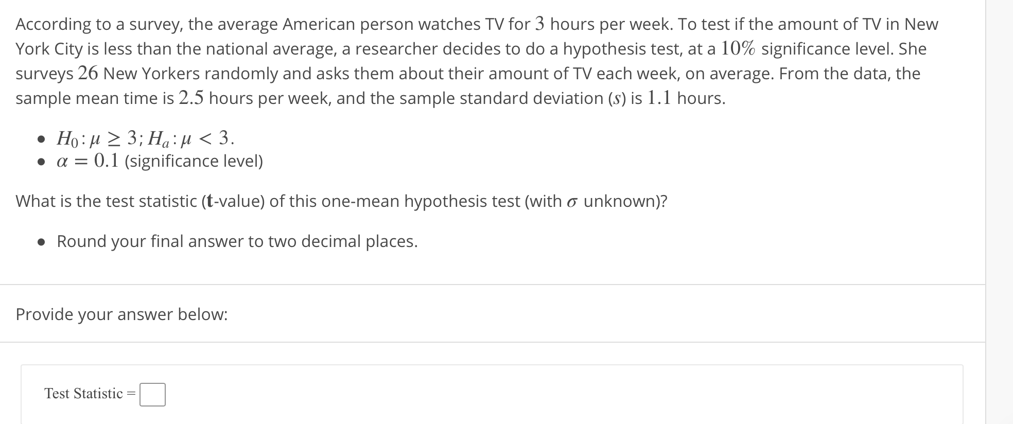 According to a survey, the average American person watches TV for 3 hours per week. To test if the amount of TV in New
York City is less than the national average, a researcher decides to do a hypothesis test, at a 10% significance level. She
surveys 26 New Yorkers randomly and asks them about their amount of TV each week, on average. From the data, the
sample mean time is 2.5 hours per week, and the sample standard deviation (s) is 1.1 hours
a0.1 (significance level)
What is the test statistic (t-value) of this one-mean hypothesis test (with ơ unknown)?
Round your final answer to two decimal places
Provide your answer below
Test Statistic-
