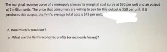 The marginal revenue curve of a monopoly crosses its marginal cost curve at $30 per unit and an output
of 2 million units. The price that consumers are willing to pay for this output is $50 per unit. If it
produces this output, the firm's average total cost is $43 per unit.
d. How much is total cost?
e. What are the firm's economic profits for economic losses)?
