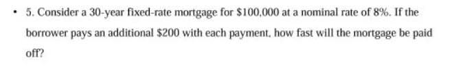 • 5. Consider a 30-year fixed-rate mortgage for $100,000 at a nominal rate of 8%. If the
borrower pays an additional $200 with each payment, how fast will the mortgage be paid
off?
