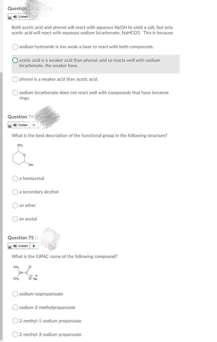 Question 7 bint)
a) Listen
Both acetic acid and phenol will react with aqueous NaOH to yield a salt, but only
acetic acid will react with aqueous sodium bicarbonate, NaHCO3. This is because
sodium hydroxide is too weak a base to react with both compounds.
acetic acid is a weaker acid than phenol, and so reacts well with sodium
bicarbonate, the weaker base.
phenol is a weaker acid than acetic acid.
sodium bicarbonate does not react well with compounds that have benzene
rings.
Question 74
E) Listen
What is the best description of the functional group in the following structure?
CH,
он
a hemiacetal
a secondary alcohol
an ether
an acetal
Question 75 (1
E) Listen
What is the IUPAC name of the following compound?
CH,
CH-C
CH3
sodium isopropanoate
sodium 2-methylpropanoate
2-methyl-1-sodium propanoate
O 2-methyl-3-sodium propanoate
