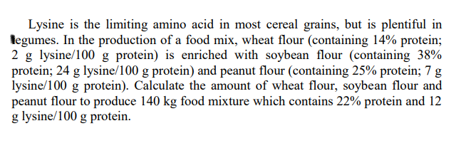 Lysine is the limiting amino acid in most cereal grains, but is plentiful in
legumes. In the production of a food mix, wheat flour (containing 14% protein;
2 g lysine/100 g protein) is enriched with soybean flour (containing 38%
protein; 24 g lysine/100 g protein) and peanut flour (containing 25% protein; 7 g
lysine/100 g protein). Calculate the amount of wheat flour, soybean flour and
peanut flour to produce 140 kg food mixture which contains 22% protein and 12
g lysine/100 g protein.
