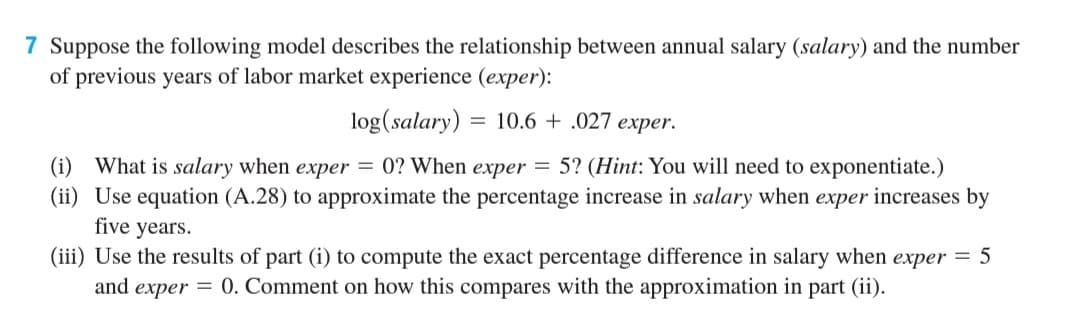 7 Suppose the following model describes the relationship between annual salary (salary) and the number
of previous years of labor market experience (exper):
log(salary) = 10.6 + .027 exper.
(i) What is salary when exper = 0? When exper = 5? (Hint: You will need to exponentiate.)
(ii) Use equation (A.28) to approximate the percentage increase in salary when exper increases by
five years.
(iii) Use the results of part (i) to compute the exact percentage difference in salary when exper = 5
and
еxper
= 0. Comment on how this compares with the approximation in part (ii).
