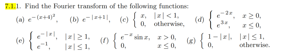 7.1.1. Find the Fourier transform of the following functions:
(a) e¯(x+4)²
(b) e-x+¹, (c)
| x | < 1,
Jx,
(c) {
(d)
9
0,
otherwise,
X
e
|x|≥ 1,
sin x,
(e)
{
(f)
x > 0,
{&
e
|x ≤ 1,
x ≤ 0,
9
9
(g)
{
- 2x
3 x
e
9
1−|x|,
0,
9
x ≥ 0,
x ≤ 0,
|x|≤ 1,
otherwise.