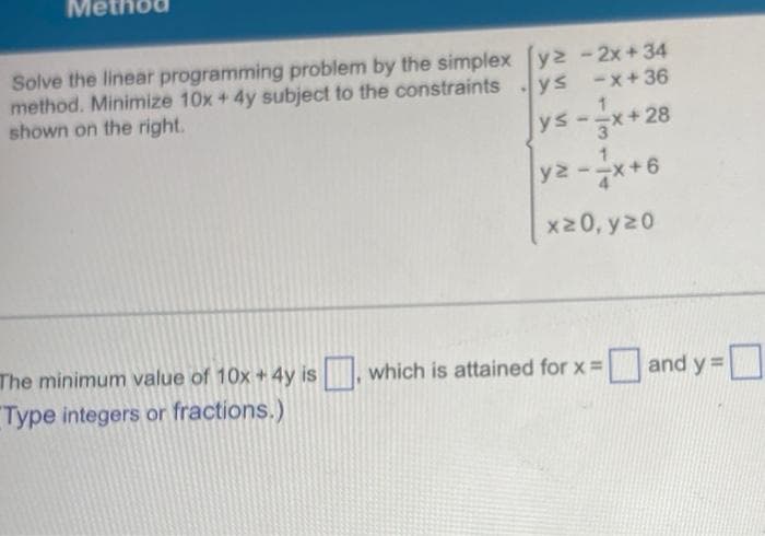 Solve the linear programming problem by the simplex [yz-2x+34
method. Minimize 10x + 4y subject to the constraints
shown on the right.
ys -x+36
ys --x+28
3
yz --x+6
x20, y 20
.
The minimum value of 10x + 4y is, which is attained for x = and y=[
Type integers or fractions.)