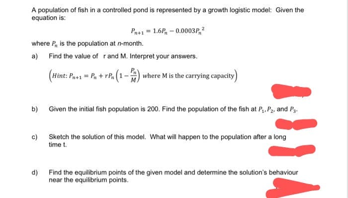 A population of fish in a controlled pond is represented by a growth logistic model: Given the
equation is:
Pn+1 = 1.6P - 0.0003P, ²
where P, is the population at n-month.
a) Find the value of r and M. Interpret your answers.
(Hint: Pn+1 = Pn + rPn (1-
(1-2),
where M is the carrying capacity)
b)
Given the initial fish population is 200. Find the population of the fish at P₁, P₂, and P3.
c)
Sketch the solution of this model. What will happen to the population after a long
time t.
d)
Find the equilibrium points of the given model and determine the solution's behaviour
near the equilibrium points.