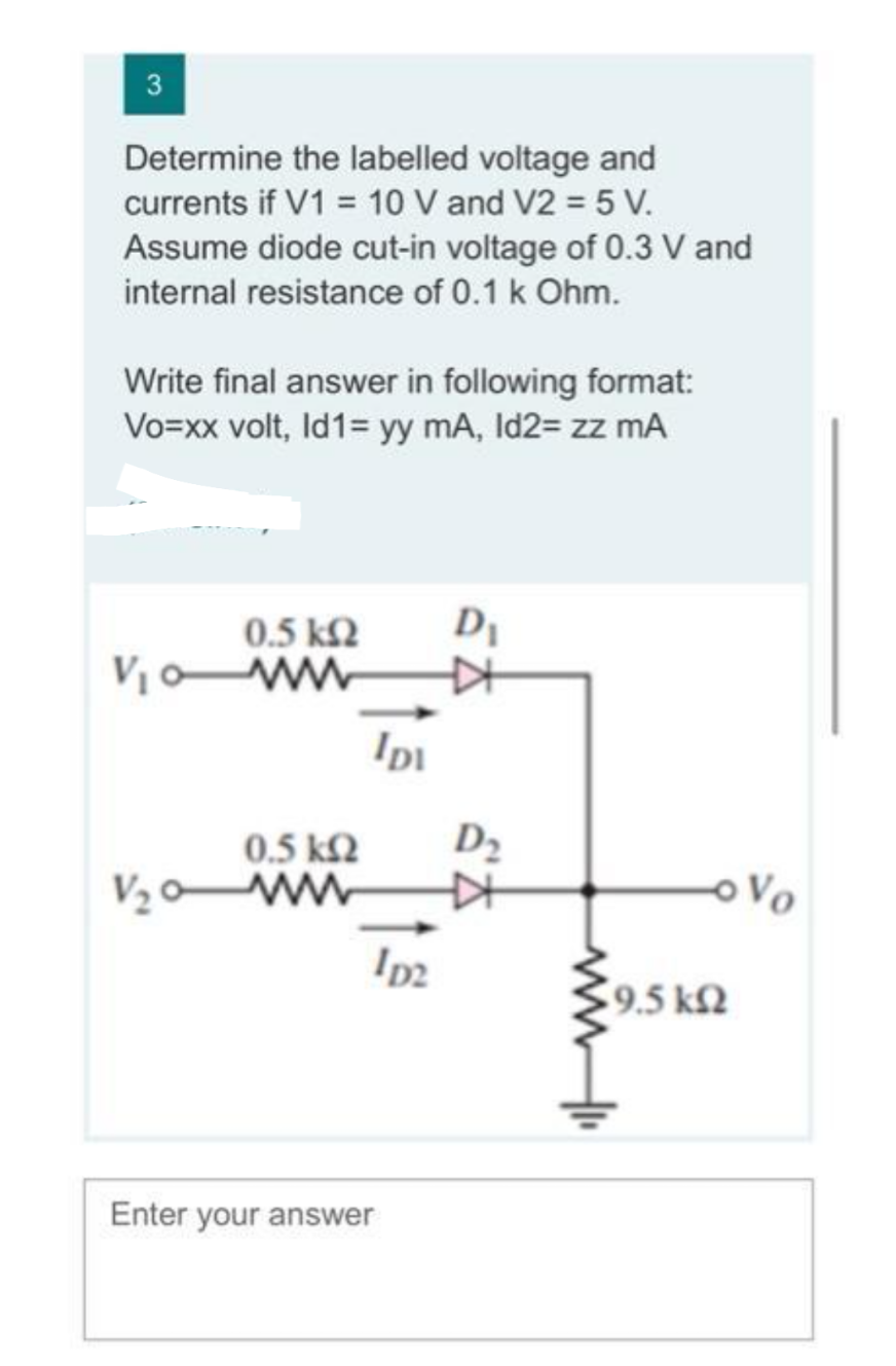 3
Determine the labelled voltage and
currents if V1 = 10 V and V2 = 5 V.
Assume diode cut-in voltage of 0.3 V and
internal resistance of 0.1 k Ohm.
Write final answer in following format:
Vo=xx volt, Id1= yy mA, Id2= zz mA
0.5 ΚΩ
V₁0 ww
0.5 ΚΩ
V₂0 ww
IDI
ID2
Enter your answer
D₁
KH
D₂
KH
19.5 ΚΩ
Vo