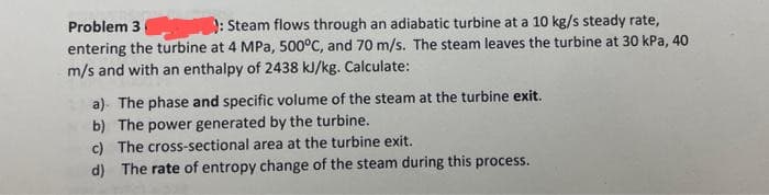 Problem 3): Steam flows through an adiabatic turbine at a 10 kg/s steady rate,
entering the turbine at 4 MPa, 500°C, and 70 m/s. The steam leaves the turbine at 30 kPa, 40
m/s and with an enthalpy of 2438 kJ/kg. Calculate:
a) The phase and specific volume of the steam at the turbine exit.
b) The power generated by the turbine.
c) The cross-sectional area at the turbine exit.
d) The rate of entropy change of the steam during this process.