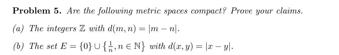 Problem 5. Are the following metric spaces compact? Prove your claims.
(a) The integers Z with d(m, n) = |m – n|.
(b) The set E = {0}¯ { ½, n ≤ N} with d(x, y) = |x − y|.