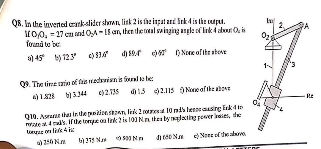 Q8. In the inverted crank-slider shown, link 2 is the input and link 4 is the output.
If 0₂0₁
= 27 cm and O₂A = 18 cm, then the total swinging angle of link 4 about O, is
found to be:
a) 45°
b) 72.3⁰
c) 83.6°
d) 89.4°
e) 60° f) None of the above
Q9. The time ratio of this mechanism is found to be:
a) 1.828
b) 3.344
c) 2.735 d) 1.5 e) 2.115 f) None of the above
ОА
Q10. Assume that in the position shown, link 2 rotates at 10 rad/s hence causing link 4 to
rotate at 4 rad/s. If the torque on link 2 is 100 N.m, then by neglecting power losses, the
torque on link 4 is:
c) 500 N.m
a) 250 N.m
b) 375 N.m
d) 650 N.m
e) None of the above.
ros
Im]
3
A
Re