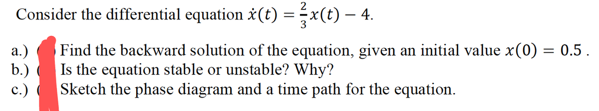 2
Consider the differential equation (t) = x(t) – 4.
a.) Find the backward solution of the equation, given an initial value x(0) = 0.5 .
b.) ( Is the equation stable or unstable? Why?
c.)
Sketch the phase diagram and a time path for the equation.