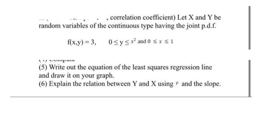 , correlation coefficient) Let X and Y be
random variables of the continuous type having the joint p.d.f.
f(x,y) = 3,
0≤ y ≤ x² and 0 ≤x≤1
vipen
(5) Write out the equation of the least squares regression line
and draw it on your graph.
(6) Explain the relation between Y and X using and the slope.