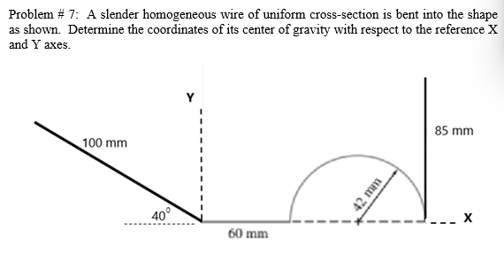 Problem # 7: A slender homogeneous wire of uniform cross-section is bent into the shape
as shown. Determine the coordinates of its center of gravity with respect to the reference Xx
and Y axes.
Y
85 mm
100 mm
40°
60 mm
