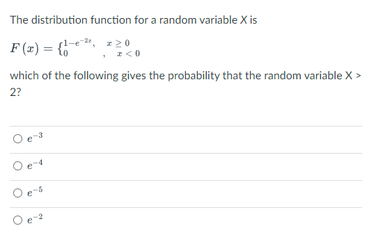 The distribution function for a random variable X is
-2", r 2 0
F (x) = {6
* <0
which of the following gives the probability that the random variable X >
2?
-3
