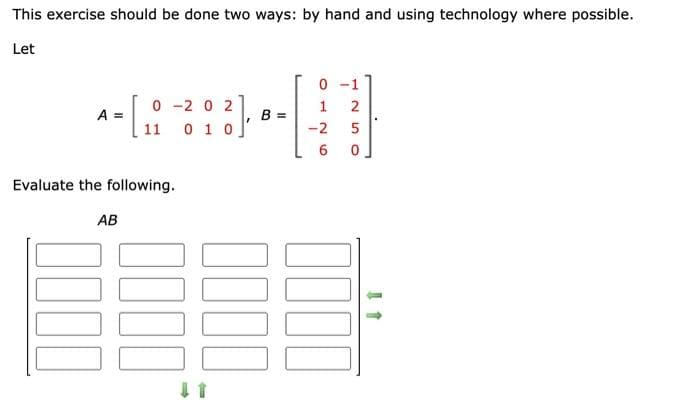 This exercise should be done two ways: by hand and using technology where possible.
Let
A =
Evaluate the following.
AB
0-202
11 0 1 0
²)
B =
0000
0000
-1
2
5
0
0-
1
-2
6
11