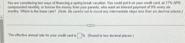 You are considering two ways of financing a spring break vacation. You could put it on your credit card, at 17% APR,
compounded monthly, or borrow the money from your parents, who want an interest payment of 9% every six
months. Which is the lower rate? (Note: Be careful not to round any intermediate steps less than six decimal places.)
REED
The effective annual rate for your credit card is% (Round to two decimal places.)