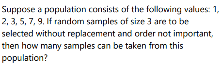 Suppose a population consists of the following values: 1,
2, 3, 5, 7, 9. If random samples of size 3 are to be
selected without replacement and order not important,
then how many samples can be taken from this
population?
