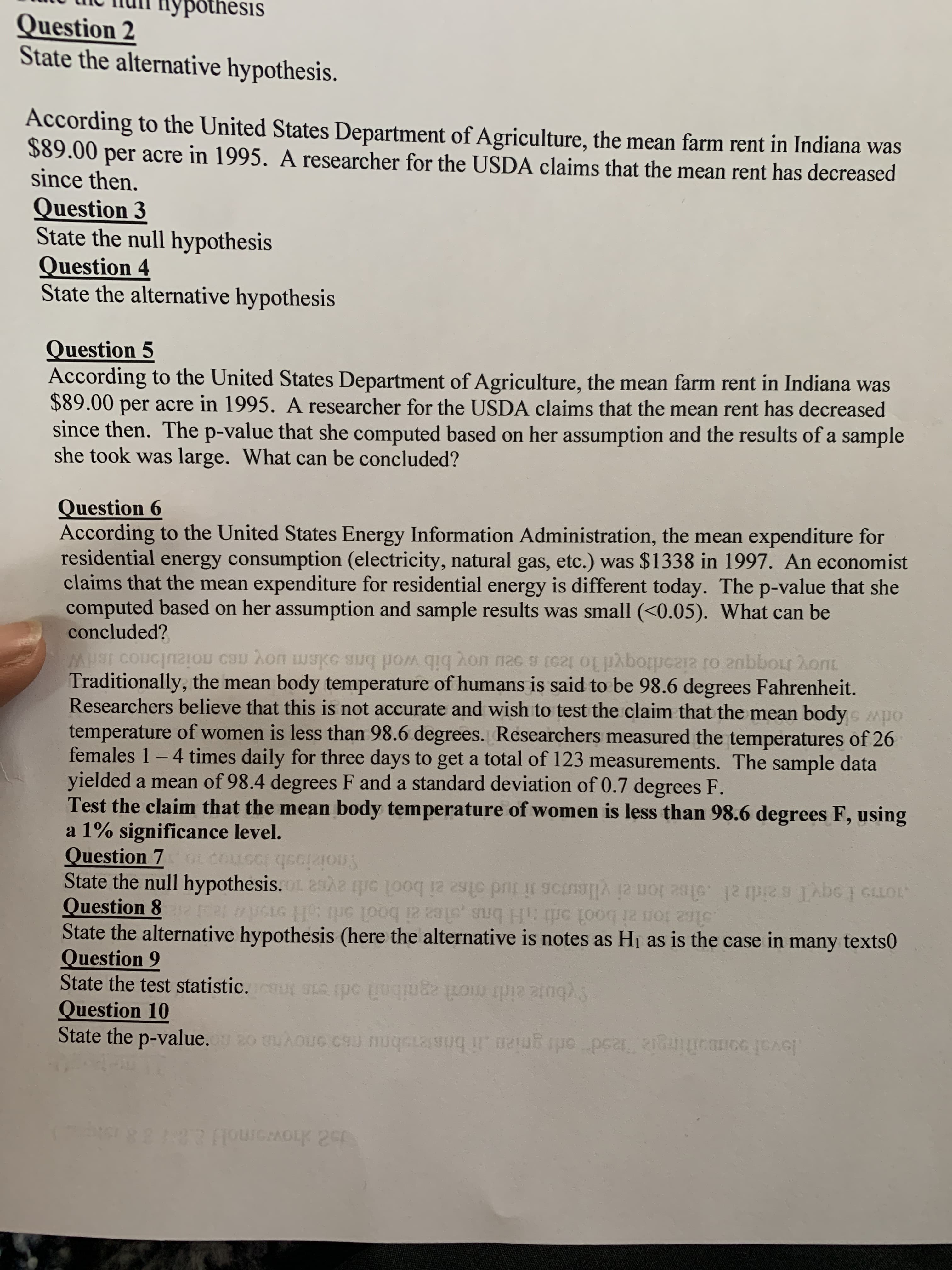 pothesis
Question 2
State the alternative hypothesis.
According to the United States Department of Agriculture, the mean farm rent in Indiana was
$89.00 per acre in 1995. A researcher for the USDA claims that the mean rent has decreased
since then.
Question 3
State the null hypothesis
Question 4
State the alternative hypothesis
Question 5
According to the United States Department of Agriculture, the mean farm rent in Indiana was
$89.00 per acre in 1995. A researcher for the USDA claims that the mean rent has decreased
since then. The p-value that she computed based on her assumption and the results of a sample
she took was large. What can be concluded?
Question 6
According to the United States Energy Information Administration, the mean expenditure for
residential energy consumption (electricity, natural gas, etc.) was $1338 in 1997. An economist
claims that the mean expenditure for residential energy is different today. The p-value that she
computed based on her assumption and sample results was small (<0.05). What can be
concluded?
Traditionally, the mean body temperature of humans is said to be 98.6 degrees Fahrenheit.
Researchers believe that this is not accurate and wish to test the claim that the mean body Mpo
temperature of women is less than 98.6 degrees. Researchers measured the temperatures of 26
females 1-4 times daily for three days to get a total of 123 measurements. The sample data
yielded a mean of 98.4 degrees F and a standard deviation of 0.7 degrees F.
Test the claim that the mean body temperature of women is less than 98.6 degrees F, using
a 1% significance level.
Question 7
Snoiziooh JosT 10
Question 8
State the alternative hypothesis (here the alternative is notes as Hj as is the case in many texts0
Question 9
State the test statistic. SLA spc uqm
Question 10
1OT9 I oqyT saidi al .olee lon ei vllsutos i tud olse ei bool ardi aysa 10 ssod s
stce ton zi bool ortH brs stee ai bool srb H oT
loval oomotingia ead or gni2n i bosteobnu ns on
