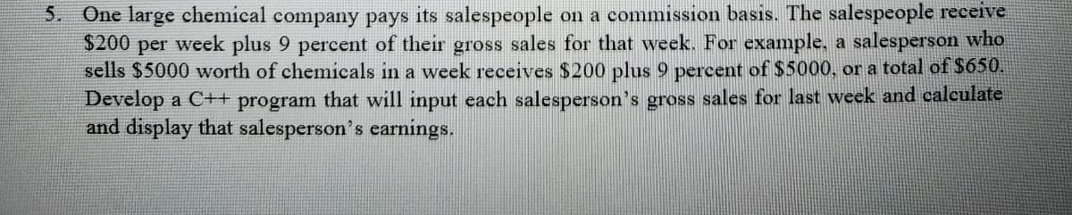 5. One large chemical company pays its salespeople on a commission basis. The salespeople receive
$200 per week plus 9 percent of their gross sales for that week. For example, a salesperson who
sells $5000 worth of chemicals in a week receives $200 plus 9 percent of $5000, or a total of $650.
Develop a C++ program that will input each salesperson's gross sales for last week and calculate
and display that salesperson's earnings.
