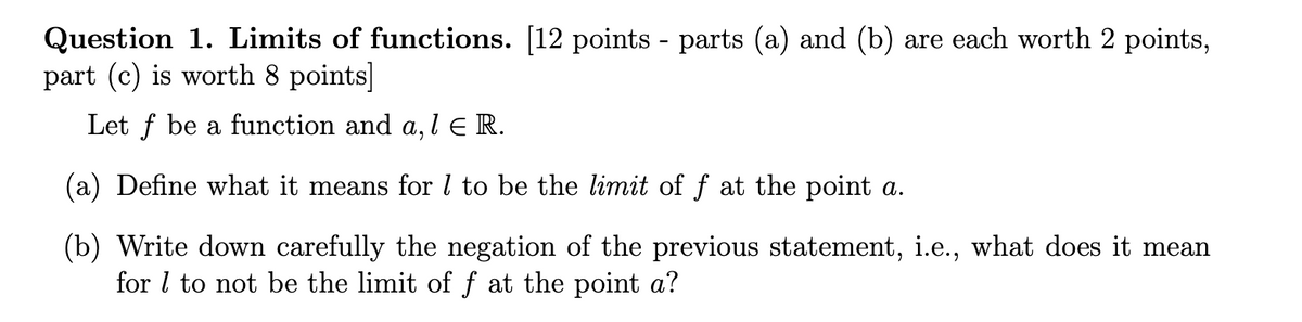 Question 1. Limits of functions. [12 points - parts (a) and (b) are each worth 2 points,
part (c) is worth 8 points]
Let f be a function and a, l ER.
(a) Define what it means for 1 to be the limit of f at the point a.
(b) Write down carefully the negation of the previous statement, i.e., what does it mean
for 1 to not be the limit of f at the point a?