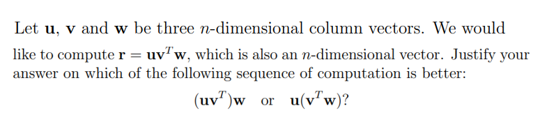 Let u, v and w be three n-dimensional column vectors. We would
like to compute r = uvw, which is also an n-dimensional vector. Justify your
answer on which of the following sequence of computation is better:
(uv)w_or_u(vw)?