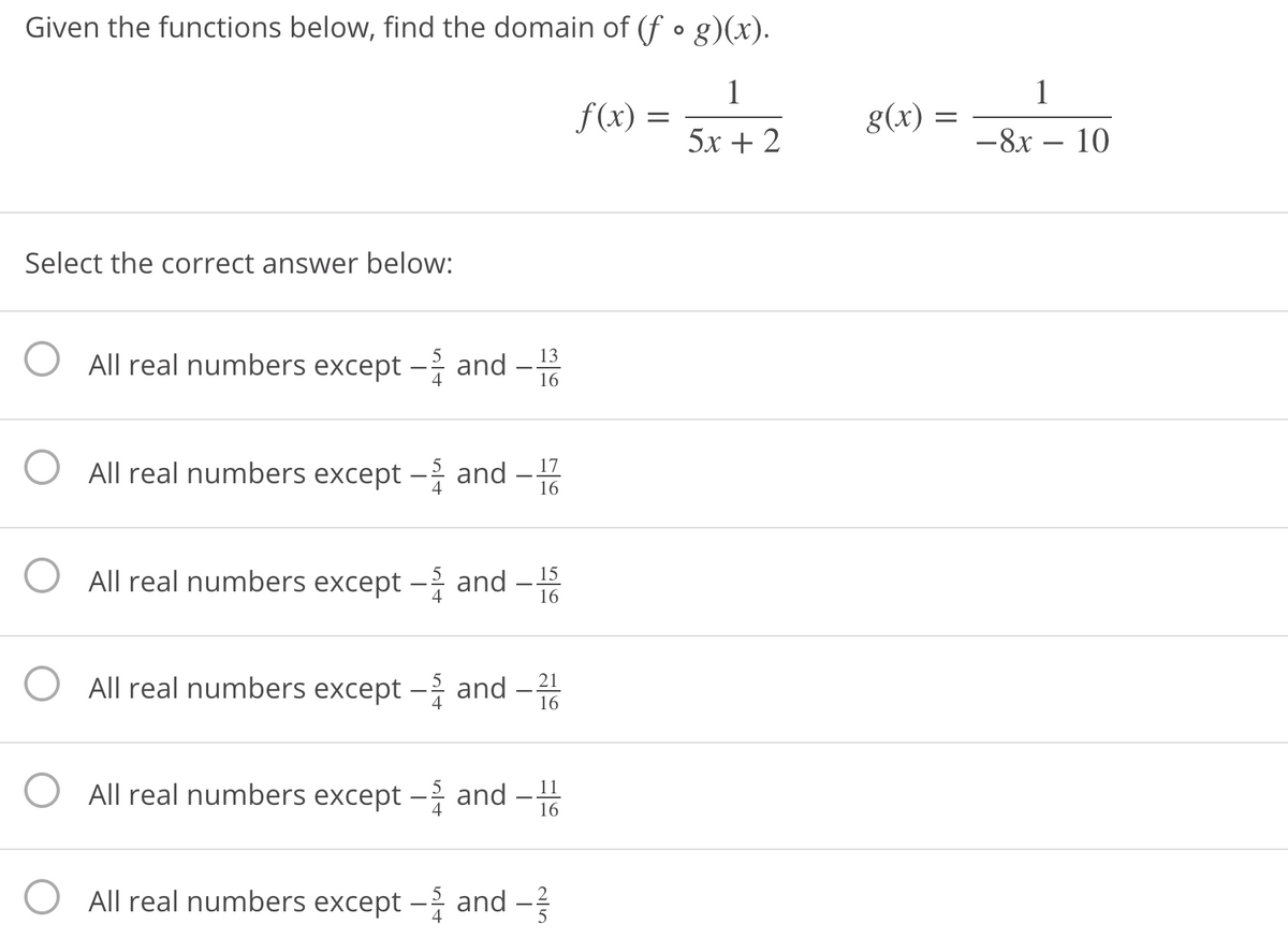 Given the functions below, find the domain of (f • g)(x).
1
f(x) =
1
g(x) =
5x + 2
-8x – 10
Select the correct answer below:
All real numbers except – and -
13
16
All real numbers except - and -
17
4
16
All real numbers except – and
15
16
All real numbers except – and
21
16
All real numbers except – and
11
16
All real numbers except – and -
