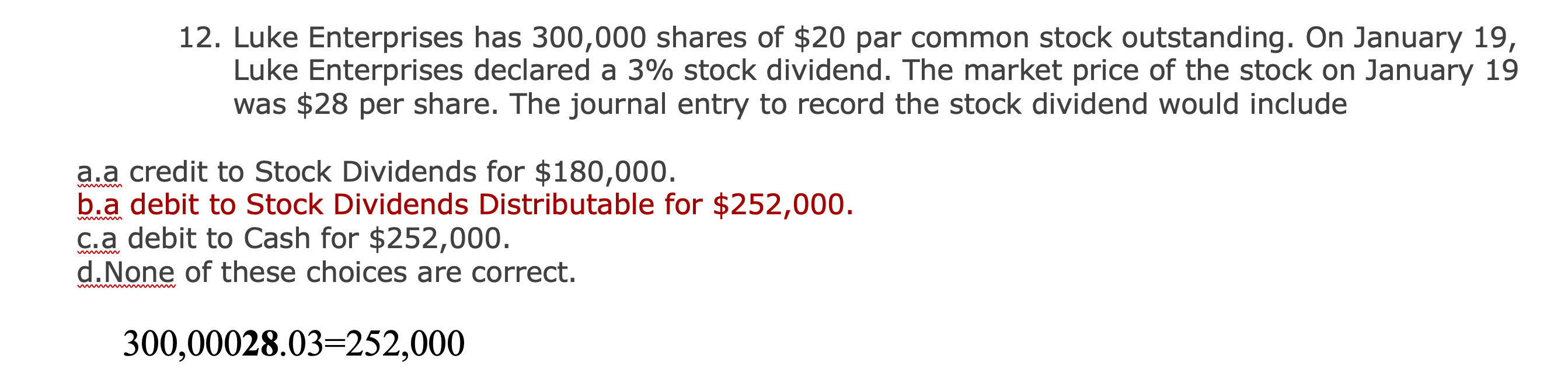 12. Luke Enterprises has 300,000 shares of $20 par common stock outstanding. On January 19,
Luke Enterprises declared a 3% stock dividend. The market price of the stock on January 19
was $28 per share. The journal entry to record the stock dividend would include
a.a credit to Stock Dividends for $180,000.
b.a debit to Stock Dividends Distributable for $252,000.
C.a debit to Cash for $252,000.
d.None of these choices are correct.
wwwwm
