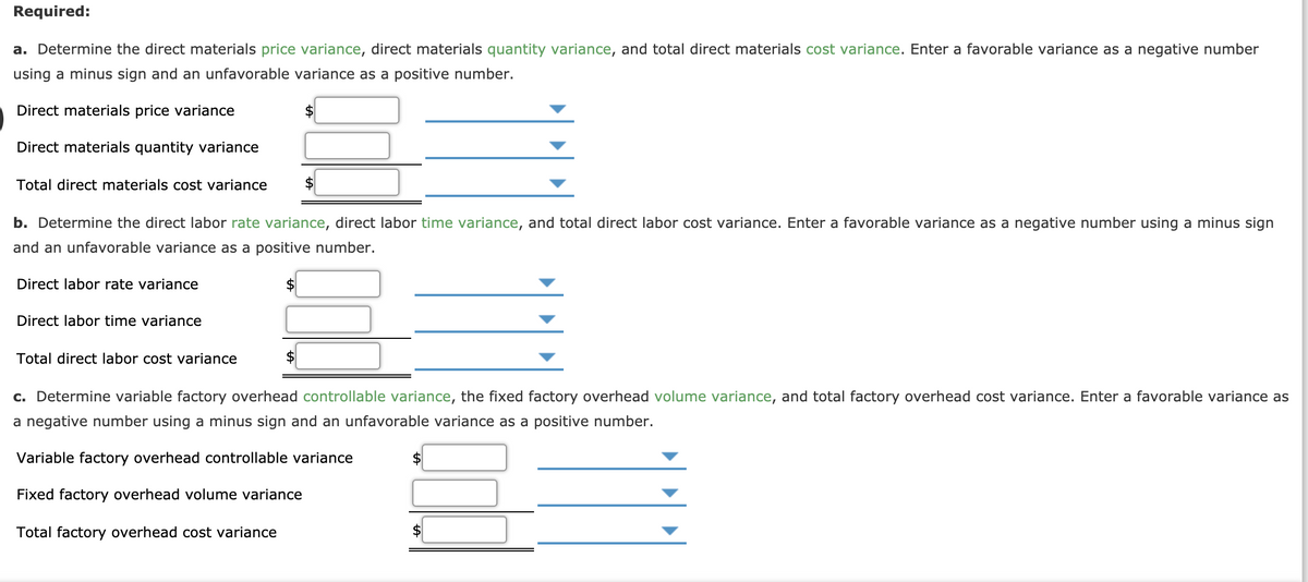 Required:
a. Determine the direct materials price variance, direct materials quantity variance, and total direct materials cost variance. Enter a favorable variance as a negative number
using a minus sign and an unfavorable variance as a positive number.
Direct materials price variance
Direct materials quantity variance
Total direct materials cost variance
$
b. Determine the direct labor rate variance, direct labor time variance, and total direct labor cost variance. Enter a favorable variance as a negative number using a minus sign
and an unfavorable variance as a positive number.
Direct labor rate variance
$
Direct labor time variance
Total direct labor cost variance
c. Determine variable factory overhead controllable variance, the fixed factory overhead volume variance, and total factory overhead cost variance. Enter a favorable variance as
a negative number using a minus sign and an unfavorable variance as a positive number.
Variable factory overhead controllable variance
$
Fixed factory overhead volume variance
Total factory overhead cost variance
