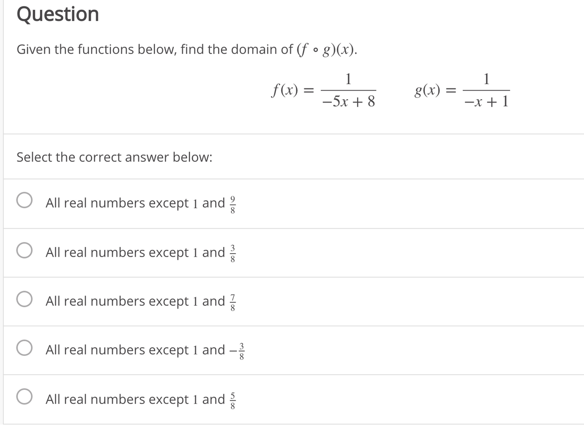 Question
Given the functions below, find the domain of (f •g)(x).
1
f(x) =
1
g(x) :
-5x + 8
-x + 1
Select the correct answer below:
All real numbers except 1 and
8
All real numbers except 1 and
O All real numbers except 1 and
8
All real numbers except 1 and
8
All real numbers except 1 and
