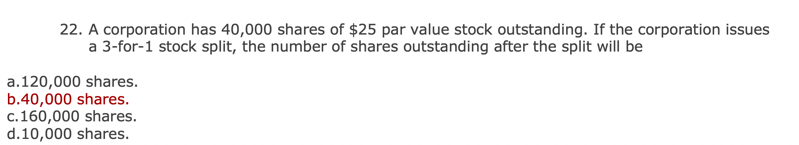 22. A corporation has 40,000 shares of $25 par value stock outstanding. If the corporation issues
a 3-for-1 stock split, the number of shares outstanding after the split will be
a.120,000 shares.
b.40,000 shares.
c.160,000 shares.
d.10,000 shares.
