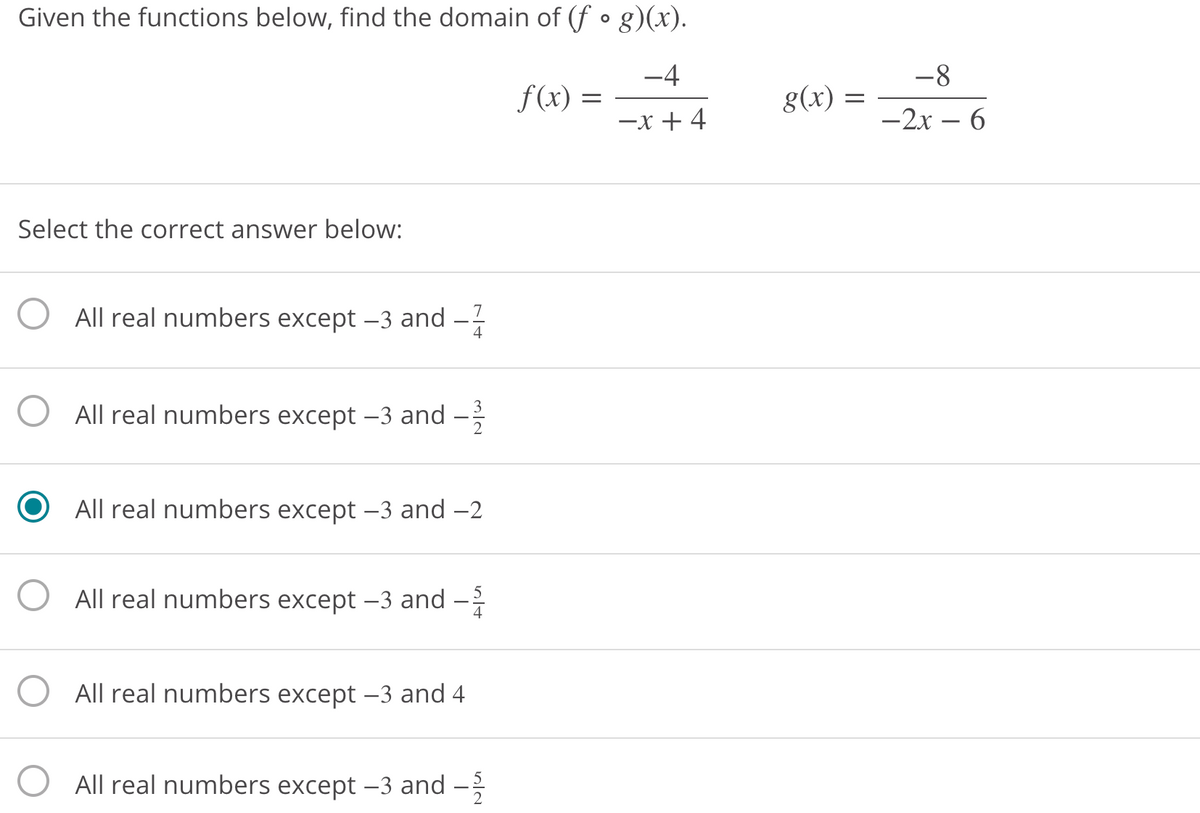 Given the functions below, find the domain of (f • g)(x).
-4
-8
f(x) =
g(x)
-x + 4
-2x – 6
Select the correct answer below:
All real numbers except –3 and
7
4
3
O All real numbers except –3 and
All real numbers except -3 and -2
O All real numbers except –3 and -
5
All real numbers except –3 and 4
All real numbers except –3 and –

