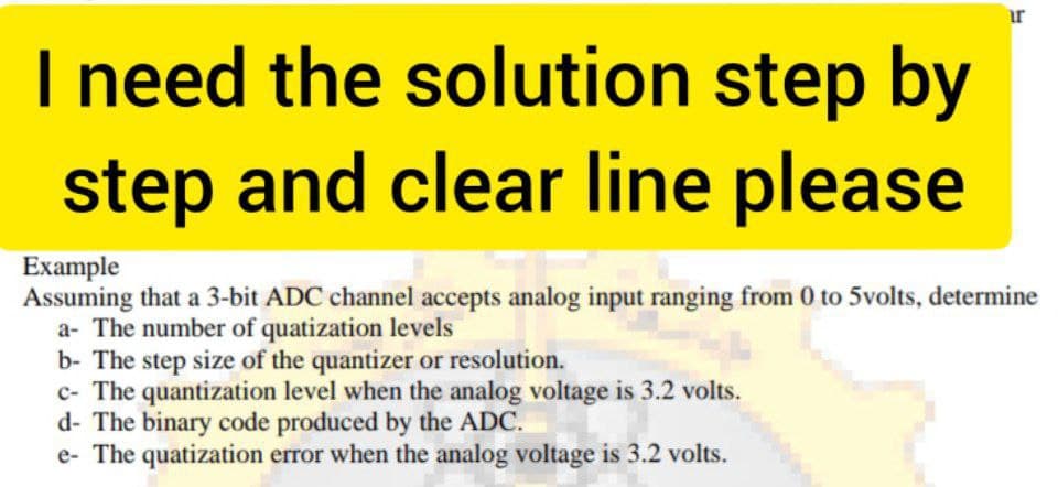 ir
I need the solution step by
step and clear line please
Example
Assuming that a 3-bit ADC channel accepts analog input ranging from 0 to 5volts, determine
a- The number of quatization levels
b- The step size of the quantizer or resolution.
c- The quantization level when the analog voltage is 3.2 volts.
d- The binary code produced by the ADC.
e- The quatization error when the analog voltage is 3.2 volts.
