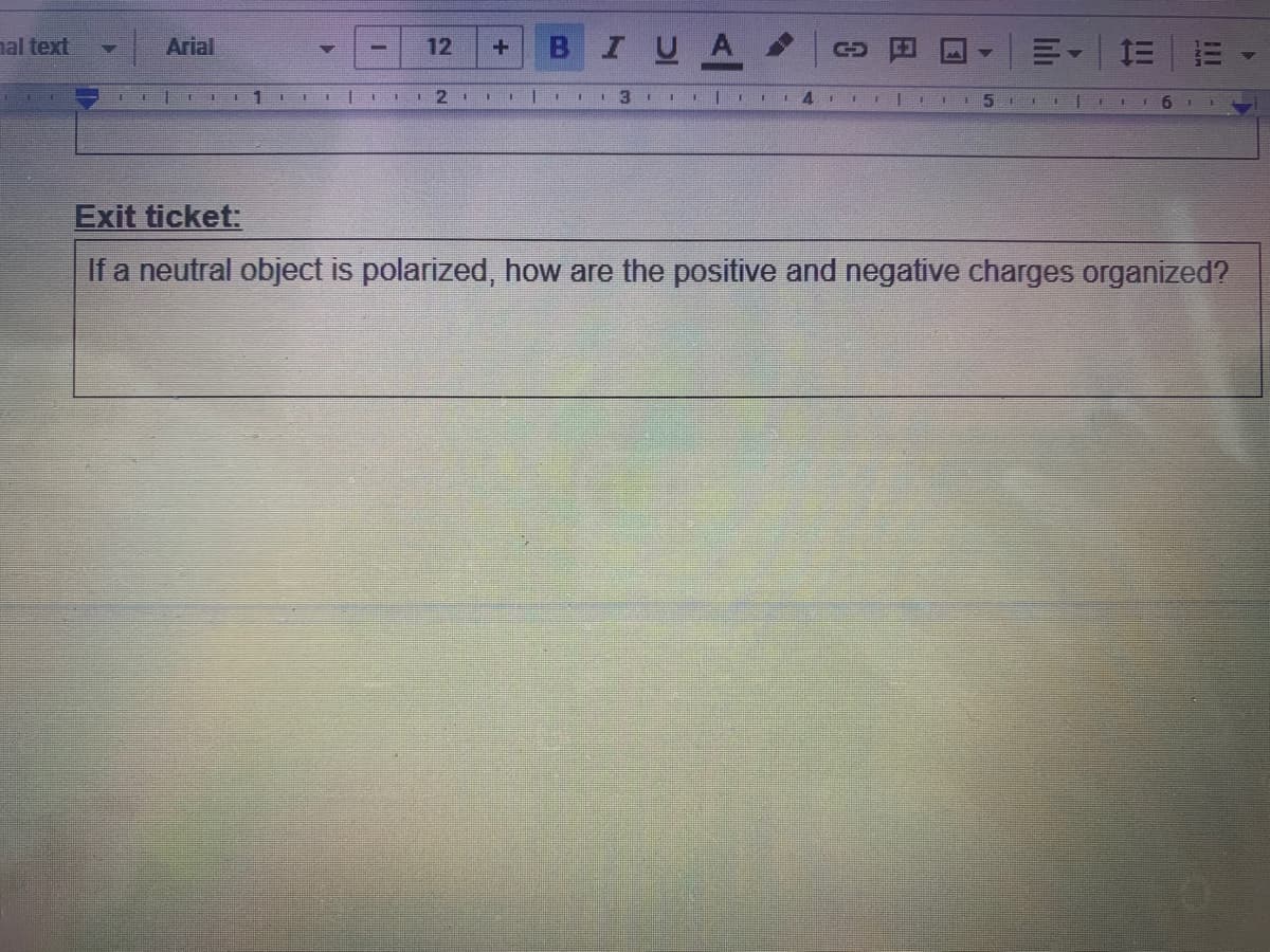 al text
BIUA
Arial
12
1三
LL
1
I 3 II 1
6.
Exit ticket:
If a neutral object is polarized, how are the positive and negative charges organized?
lili
