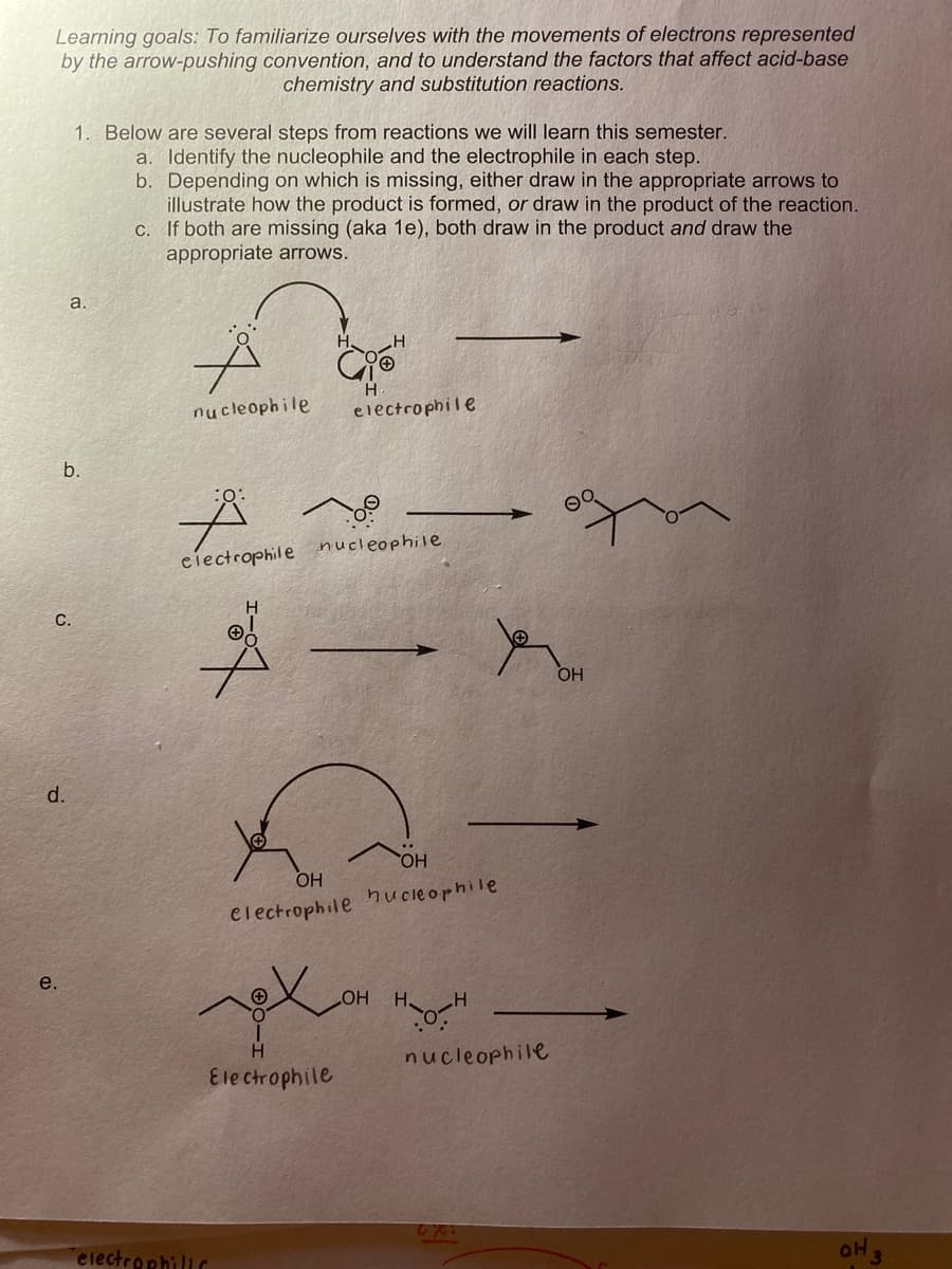 Learning goals: To familiarize ourselves with the movements of electrons represented
by the arrow-pushing convention, and to understand the factors that affect acid-base
chemistry and substitution reactions.
1. Below are several steps from reactions we will learn this semester.
a. Identify the nucleophile and the electrophile in each step.
b. Depending on which is missing, either draw in the appropriate arrows to
illustrate how the product is formed, or draw in the product of the reaction.
If both are missing (aka 1e), both draw in the product and draw the
appropriate arrows.
С.
a.
H.
nucleophile
electrophile
b.
:o:
eiectrophile nucleophile
С.
OH
d.
HO.
OH
electrophile hucieophile
e.
H H
nucleophile
Ele ctrophile
electrophiliC
