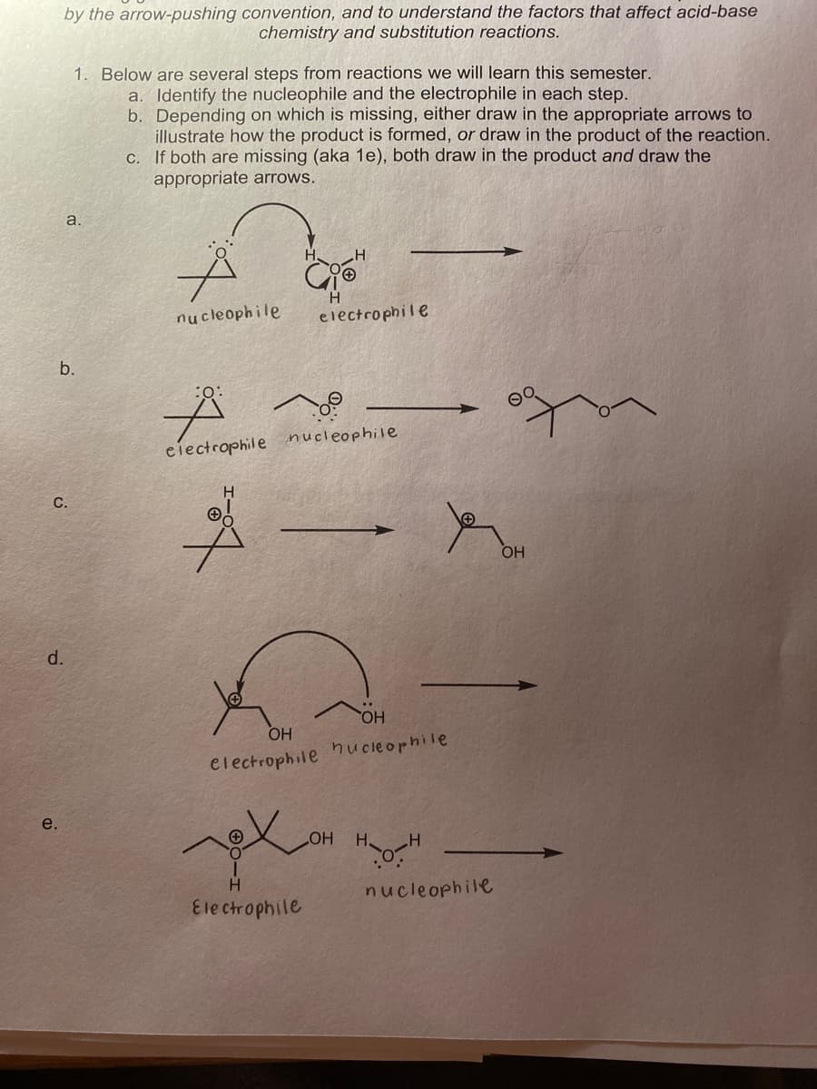 by the arrow-pushing convention, and to understand the factors that affect acid-base
chemistry and substitution reactions.
1. Below are several steps from reactions we will learn this semester.
a. Identify the nucleophile and the electrophile in each step.
b. Depending on which is missing, either draw in the appropriate arrows to
illustrate how the product is formed, or draw in the product of the reaction.
C. If both are missing (aka 1e), both draw in the product and draw the
appropriate arrows.
a.
nucleophile
electrophile
b.
:o:
ciectrophile nucleophile
C.
d.
HO,
OH
electrophile hucleophile
e.
HO
H
nucleophile
Ele ctrophile
