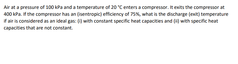 Air at a pressure of 100 kPa and a temperature of 20 °C enters a compressor. It exits the compressor at
400 kPa. If the compressor has an (isentropic) efficiency of 75%, what is the discharge (exit) temperature
if air is considered as an ideal gas: (i) with constant specific heat capacities and (ii) with specific heat
capacities that are not constant.
