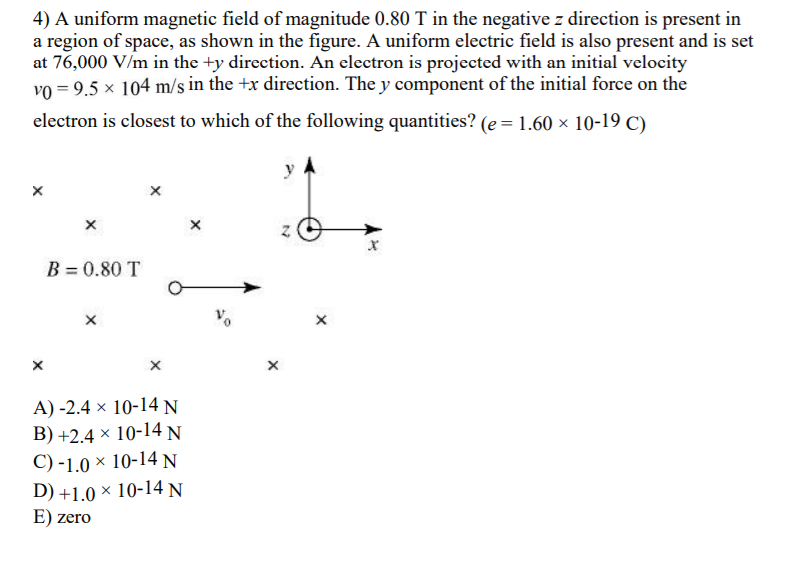 4) A uniform magnetic field of magnitude 0.80 T in the negative z direction is present in
a region of space, as shown in the figure. A uniform electric field is also present and is set
at 76,000 V/m in the +y direction. An electron is projected with an initial velocity
vo = 9.5 x 104 m/s in the +x direction. The y component of the initial force on the
electron is closest to which of the following quantities? (e = 1.60 × 10-19 C)
y
B = 0.80 T
A) -2.4 × 10-14 N
B) +2.4 × 10-14 N
C) -1.0 × 10-14 N
D) +1.0 × 10-14 N
E) zero
