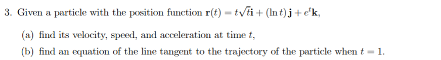 3. Given a particle with the position function r(t) =tyti+(ln t)j+e*k,
(a) find its velocity, speed, and acceleration at time t,
(b) find an equation of the line tangent to the trajectory of the particle when t = 1.
