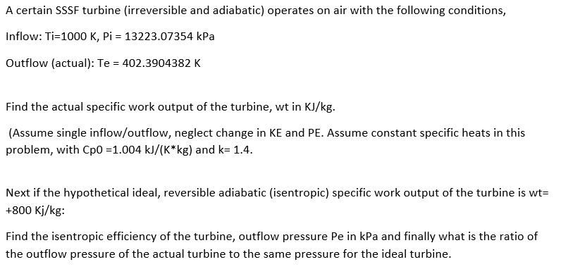 A certain SSSF turbine (irreversible and adiabatic) operates on air with the following conditions,
Inflow: Ti=1000 K, Pi = 13223.07354 kPa
Outflow (actual): Te = 402.3904382 K
Find the actual specific work output of the turbine, wt in KJ/kg.
(Assume single inflow/outflow, neglect change in KE and PE. Assume constant specific heats in this
problem, with Cp0 =1.004 kJ/(K*kg) and k= 1.4.
Next if the hypothetical ideal, reversible adiabatic (isentropic) specific work output of the turbine is wt=
+800 Kj/kg:
Find the isentropic efficiency of the turbine, outflow pressure Pe in kPa and finally what is the ratio of
the outflow pressure of the actual turbine to the same pressure for the ideal turbine.